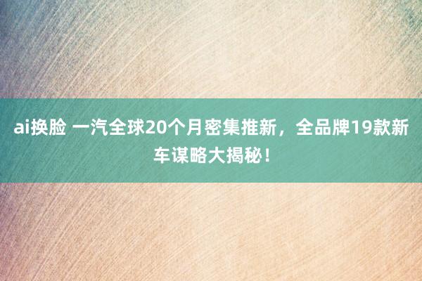 ai换脸 一汽全球20个月密集推新，全品牌19款新车谋略大揭秘！