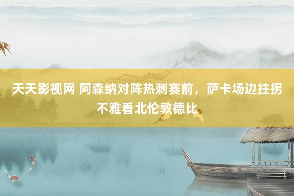 天天影视网 阿森纳对阵热刺赛前，萨卡场边拄拐不雅看北伦敦德比