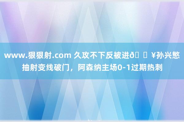www.狠狠射.com 久攻不下反被进💥孙兴慜抽射变线破门，阿森纳主场0-1过期热刺