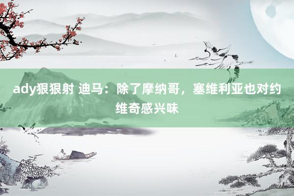 ady狠狠射 迪马：除了摩纳哥，塞维利亚也对约维奇感兴味