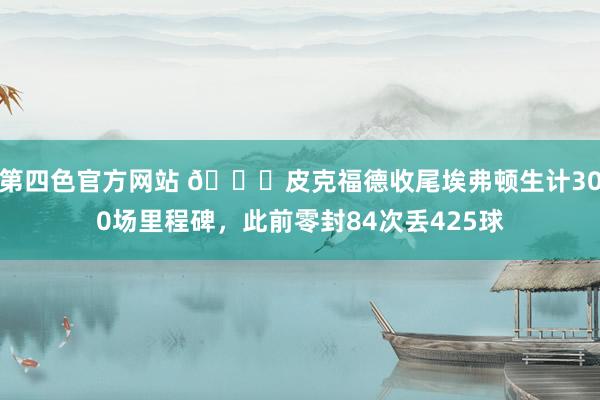 第四色官方网站 👏皮克福德收尾埃弗顿生计300场里程碑,此前零封84次丢425球