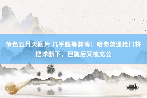 情色五月天图片 几乎超等渊博！哈弗茨逼抢门将把球断下，但随后又被充公