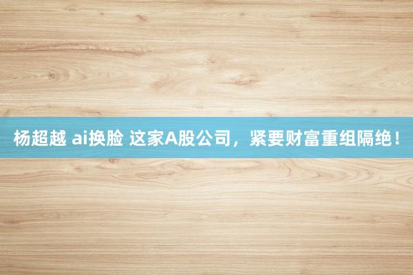 杨超越 ai换脸 这家A股公司，紧要财富重组隔绝！