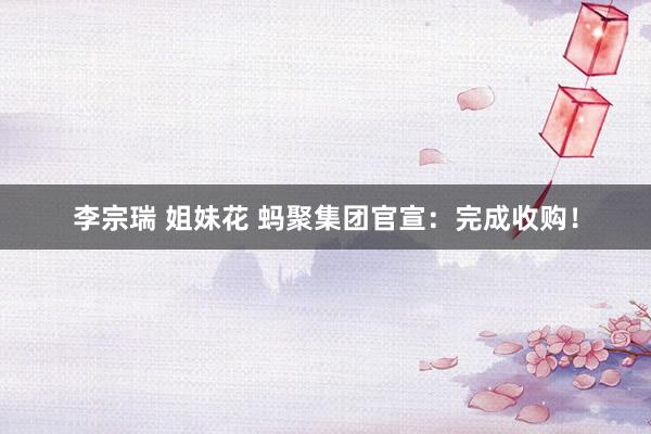李宗瑞 姐妹花 蚂聚集团官宣：完成收购！