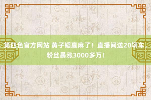 第四色官方网站 黄子韬赢麻了！直播间送20辆车，粉丝暴涨3000多万！