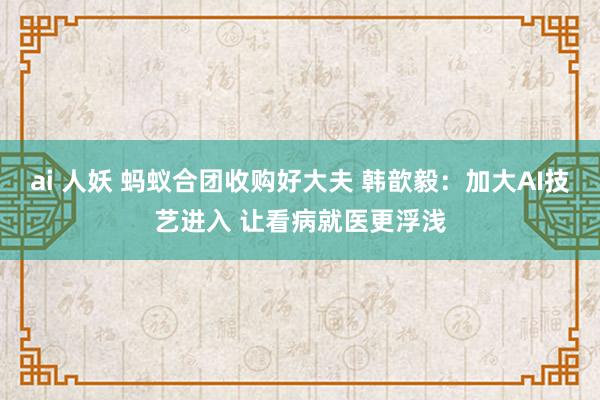 ai 人妖 蚂蚁合团收购好大夫 韩歆毅：加大AI技艺进入 让看病就医更浮浅