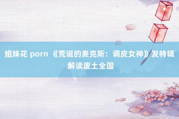 姐妹花 porn 《荒诞的麦克斯：调皮女神》发特辑 解读废土全国