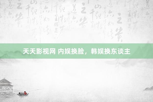 天天影视网 内娱换脸，韩娱换东谈主
