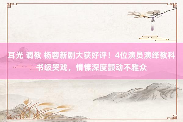 耳光 调教 杨蓉新剧大获好评！4位演员演绎教科书级哭戏，情愫深度颤动不雅众