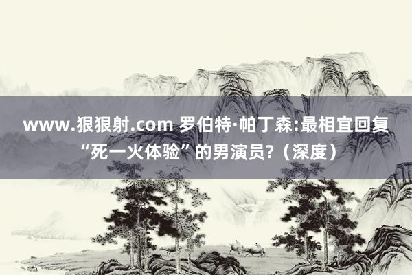 www.狠狠射.com 罗伯特·帕丁森:最相宜回复“死一火体验”的男演员?（深度）