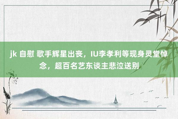 jk 自慰 歌手辉星出丧，IU李孝利等现身灵堂悼念，超百名艺东谈主悲泣送别