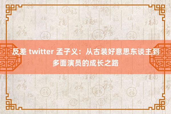 反差 twitter 孟子义：从古装好意思东谈主到多面演员的成长之路