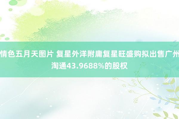 情色五月天图片 复星外洋附庸复星旺盛购拟出售广州淘通43.9688%的股权
