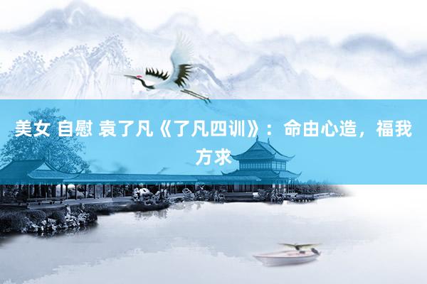 美女 自慰 袁了凡《了凡四训》：命由心造，福我方求