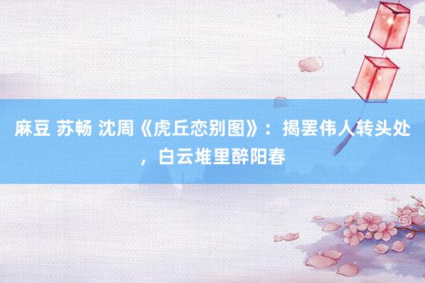 麻豆 苏畅 沈周《虎丘恋别图》：揭罢伟人转头处，白云堆里醉阳春