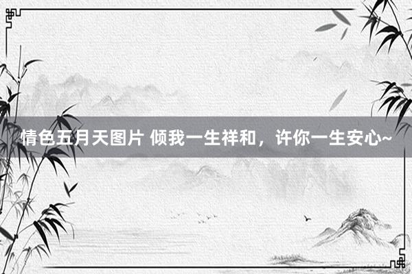 情色五月天图片 倾我一生祥和，许你一生安心~