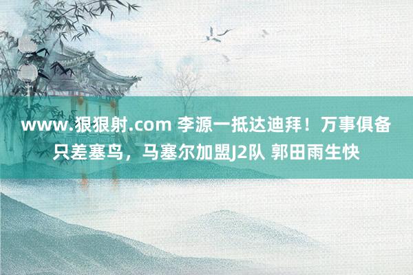 www.狠狠射.com 李源一抵达迪拜！万事俱备只差塞鸟，马塞尔加盟J2队 郭田雨生快