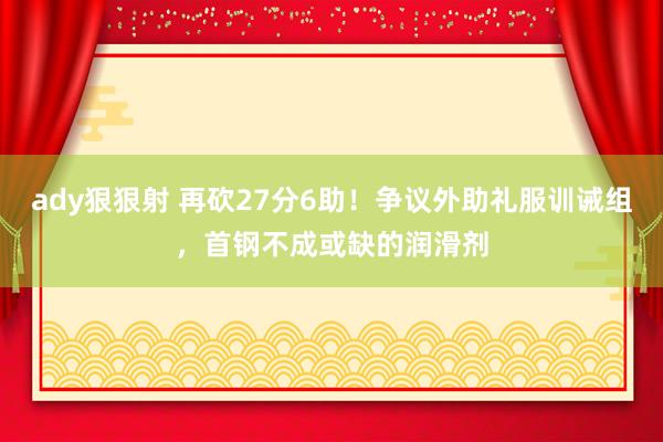 ady狠狠射 再砍27分6助！争议外助礼服训诫组，首钢不成或缺的润滑剂