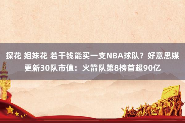 探花 姐妹花 若干钱能买一支NBA球队？好意思媒更新30队市值：火箭队第8榜首超90亿