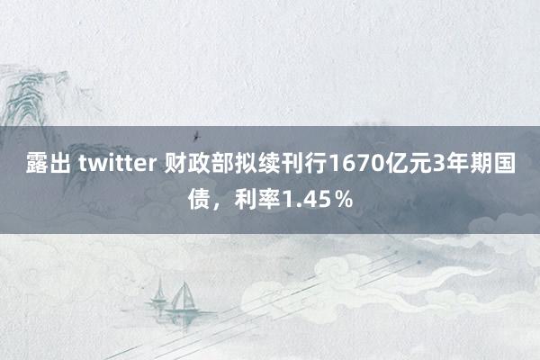 露出 twitter 财政部拟续刊行1670亿元3年期国债，利率1.45％