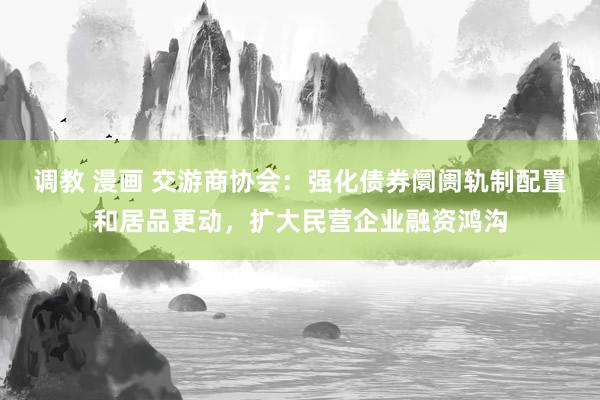 调教 漫画 交游商协会：强化债券阛阓轨制配置和居品更动，扩大民营企业融资鸿沟