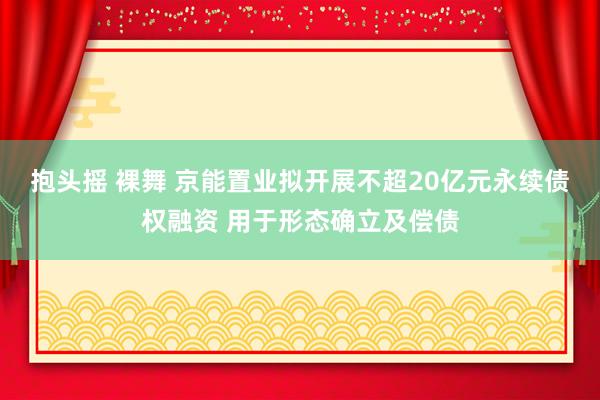 抱头摇 裸舞 京能置业拟开展不超20亿元永续债权融资 用于形态确立及偿债