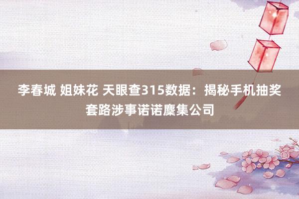 李春城 姐妹花 天眼查315数据：揭秘手机抽奖套路涉事诺诺麇集公司