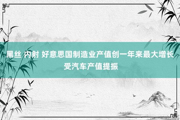 黑丝 内射 好意思国制造业产值创一年来最大增长 受汽车产值提振