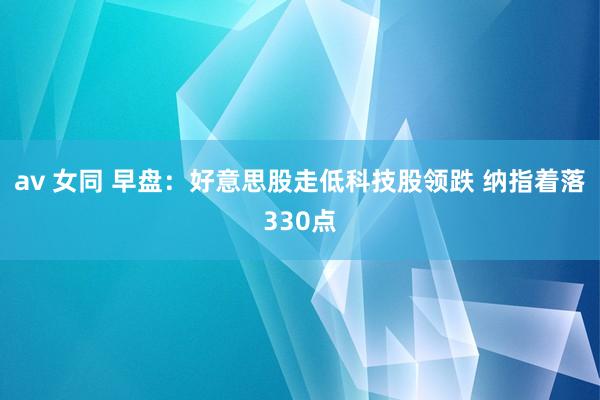 av 女同 早盘：好意思股走低科技股领跌 纳指着落330点