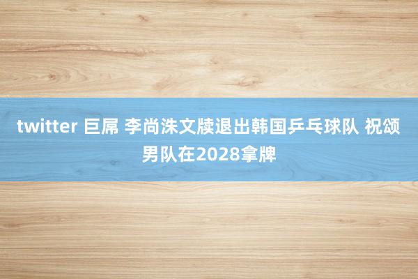 twitter 巨屌 李尚洙文牍退出韩国乒乓球队 祝颂男队在2028拿牌
