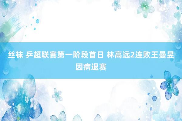 丝袜 乒超联赛第一阶段首日 林高远2连败王曼昱因病退赛