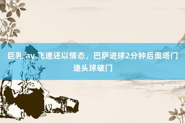 巨乳 av 飞速还以情态，巴萨进球2分钟后奥塔门迪头球破门