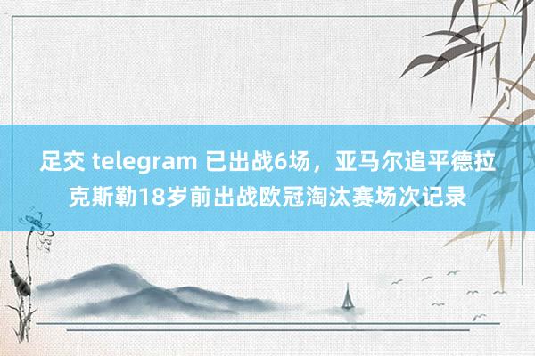 足交 telegram 已出战6场，亚马尔追平德拉克斯勒18岁前出战欧冠淘汰赛场次记录