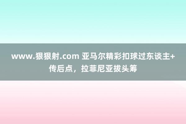 www.狠狠射.com 亚马尔精彩扣球过东谈主+传后点，拉菲尼亚拔头筹