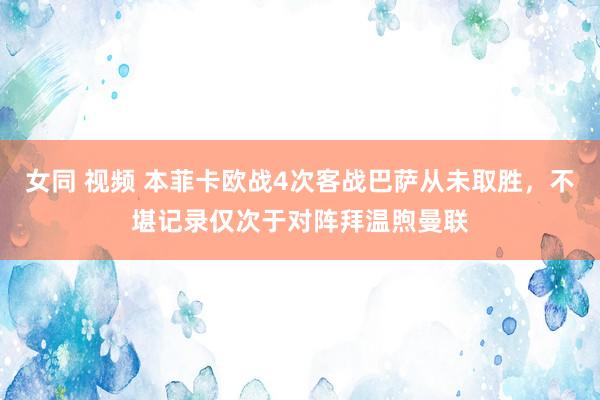 女同 视频 本菲卡欧战4次客战巴萨从未取胜，不堪记录仅次于对阵拜温煦曼联