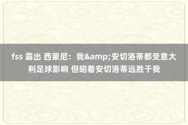 fss 露出 西蒙尼：我&安切洛蒂都受意大利足球影响 但昭着安切洛蒂远胜于我