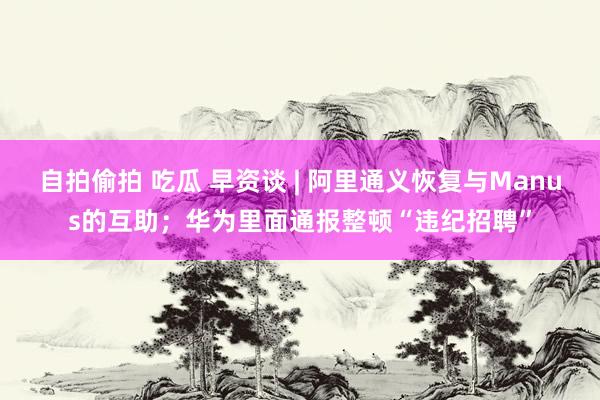 自拍偷拍 吃瓜 早资谈 | 阿里通义恢复与Manus的互助；华为里面通报整顿“违纪招聘”