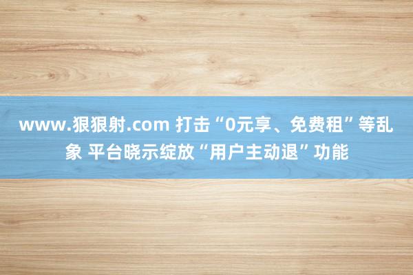 www.狠狠射.com 打击“0元享、免费租”等乱象 平台晓示绽放“用户主动退”功能