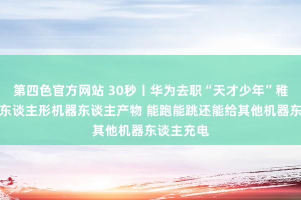第四色官方网站 30秒丨华为去职“天才少年”稚晖君发布东谈主形机器东谈主产物 能跑能跳还能给其他机器东谈主充电