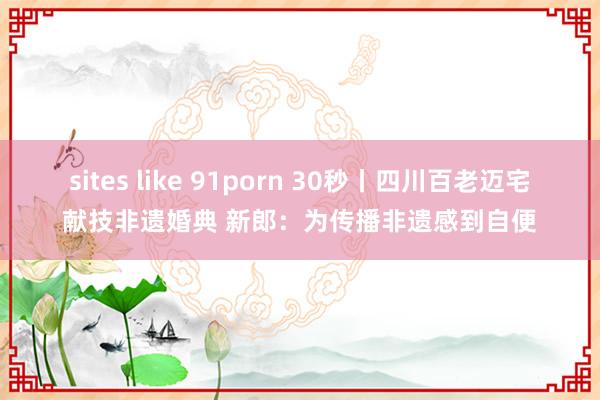 sites like 91porn 30秒丨四川百老迈宅献技非遗婚典 新郎：为传播非遗感到自便