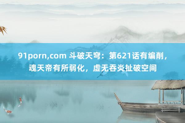 91porn，com 斗破天穹：第621话有编削，魂天帝有所弱化，虚无吞炎扯破空间