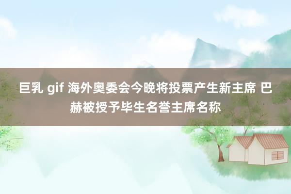 巨乳 gif 海外奥委会今晚将投票产生新主席 巴赫被授予毕生名誉主席名称