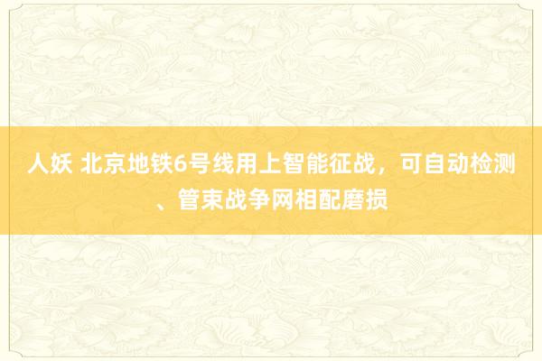 人妖 北京地铁6号线用上智能征战，可自动检测、管束战争网相配磨损