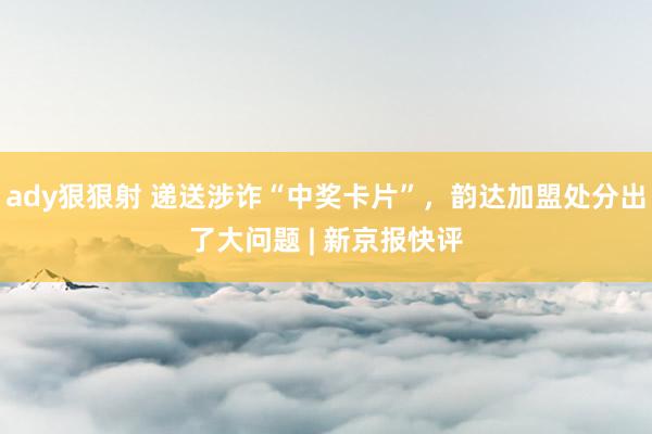 ady狠狠射 递送涉诈“中奖卡片”，韵达加盟处分出了大问题 | 新京报快评
