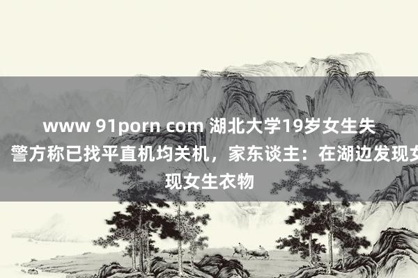 www 91porn com 湖北大学19岁女生失联数日，警方称已找平直机均关机，家东谈主：在湖边发现女生衣物