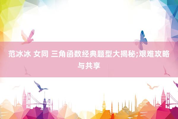 范冰冰 女同 三角函数经典题型大揭秘;艰难攻略与共享