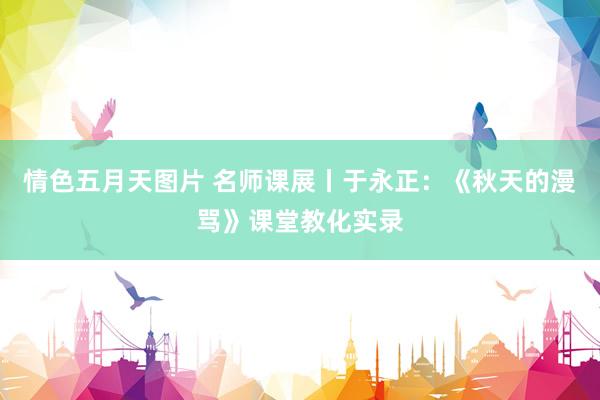 情色五月天图片 名师课展丨于永正：《秋天的漫骂》课堂教化实录