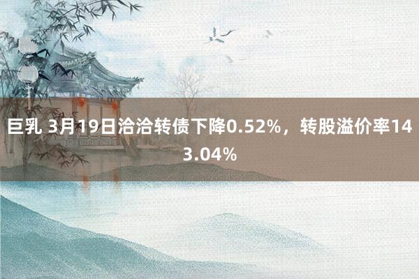 巨乳 3月19日洽洽转债下降0.52%，转股溢价率143.04%