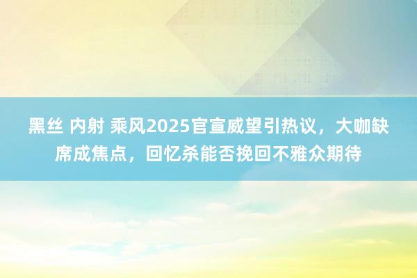 黑丝 内射 乘风2025官宣威望引热议，大咖缺席成焦点，回忆杀能否挽回不雅众期待
