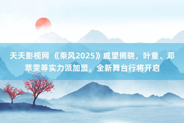 天天影视网 《乘风2025》威望揭晓，叶童、邓萃雯等实力派加盟，全新舞台行将开启
